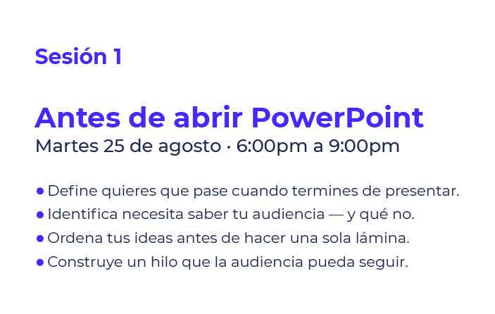 Sesión 1: Antes de abrir PowerPoint. Martes 25 de agosto, 6:00–9:00pm. Cuatro viñetas con consejos para preparar una presentación: definir el objetivo, conocer la audiencia, ordenar ideas y construir un hilo para seguir.